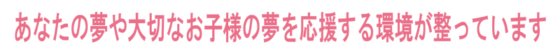 あなたの夢や大切なお子様の夢を応援する環境が整っています